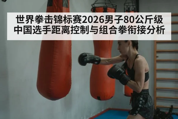 世界拳击锦标赛2026男子80公斤级 中国选手距离控制与组合拳衔接分析