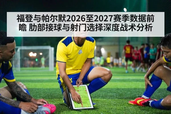 福登与帕尔默2026至2027赛季数据前瞻 肋部接球与射门选择深度战术分析