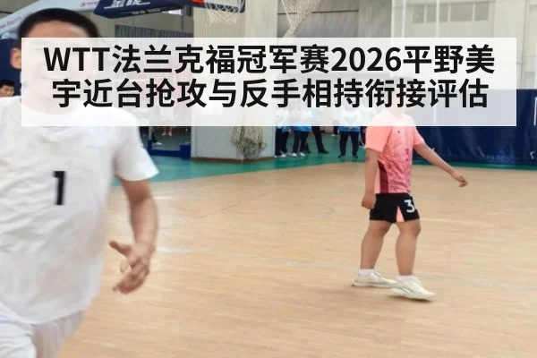 WTT法兰克福冠军赛2026平野美宇近台抢攻与反手相持衔接评估
