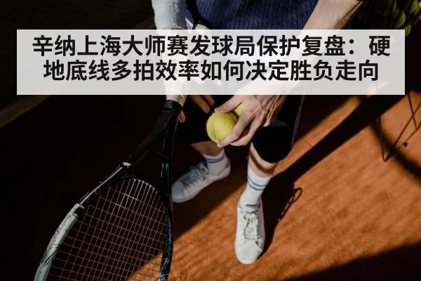 辛纳上海大师赛发球局保护复盘：硬地底线多拍效率如何决定胜负走向