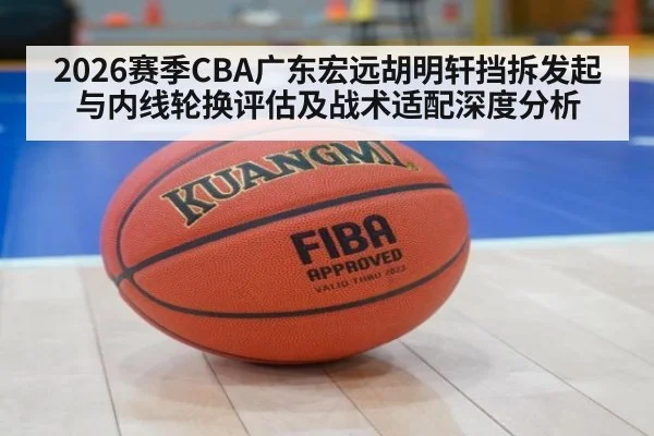 2026赛季CBA广东宏远胡明轩挡拆发起与内线轮换评估及战术适配深度分析 - KAIYUN SPORTS