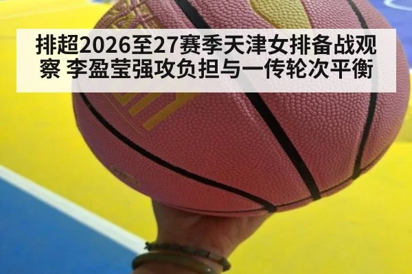 排超2026至27赛季天津女排备战观察 李盈莹强攻负担与一传轮次平衡